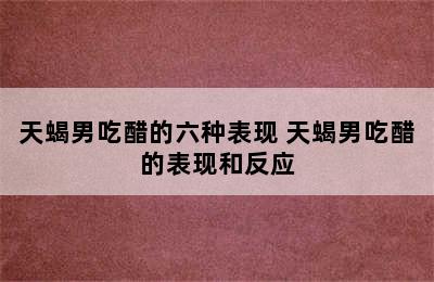 天蝎男吃醋的六种表现 天蝎男吃醋的表现和反应